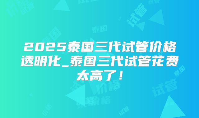2025泰国三代试管价格透明化_泰国三代试管花费太高了！