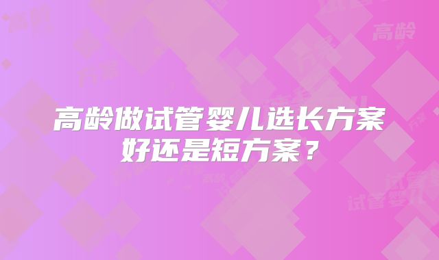 高龄做试管婴儿选长方案好还是短方案?