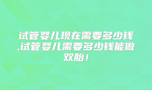 试管婴儿现在需要多少钱,试管婴儿需要多少钱能做双胎!