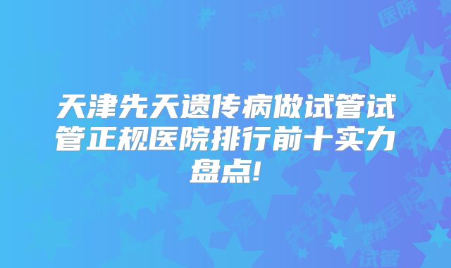 天津先天遗传病做试管试管正规医院排行前十实力盘点!