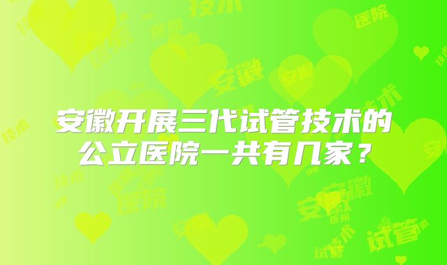 安徽开展三代试管技术的公立医院一共有几家?