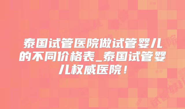 泰国试管医院做试管婴儿的不同价格表_泰国试管婴儿权威医院！
