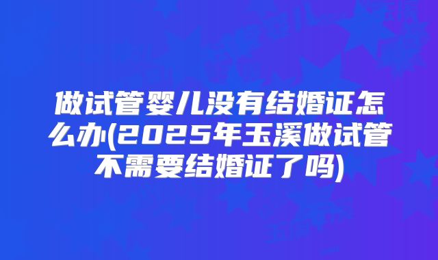 做试管婴儿没有结婚证怎么办(2025年玉溪做试管不需要结婚证了吗)