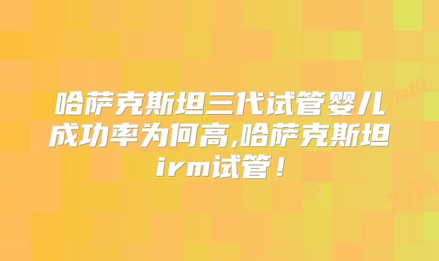 哈萨克斯坦三代试管婴儿成功率为何高,哈萨克斯坦irm试管!