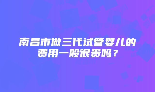 南昌市做三代试管婴儿的费用一般很贵吗？