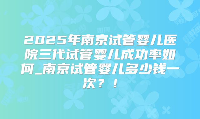 2025年南京试管婴儿医院三代试管婴儿成功率如何_南京试管婴儿多少钱一次?!