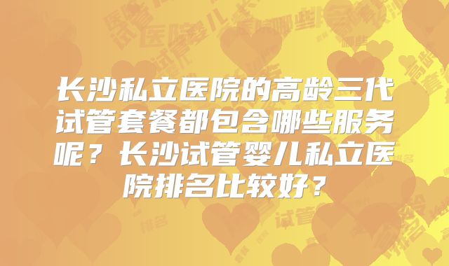 长沙私立医院的高龄三代试管套餐都包含哪些服务呢?长沙试管婴儿私立医院排名比较好?