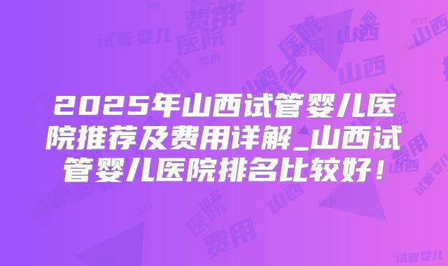 2025年山西试管婴儿医院推荐及费用详解_山西试管婴儿医院排名比较好!