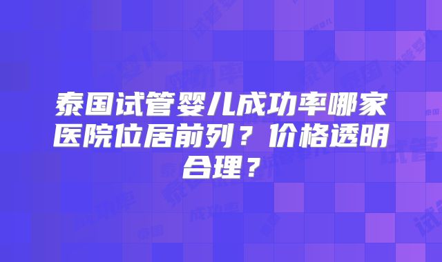泰国试管婴儿成功率哪家医院位居前列?价格透明合理?