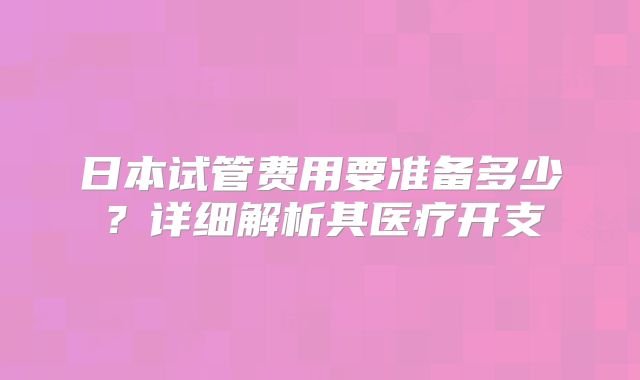 日本试管费用要准备多少?详细解析其医疗开支