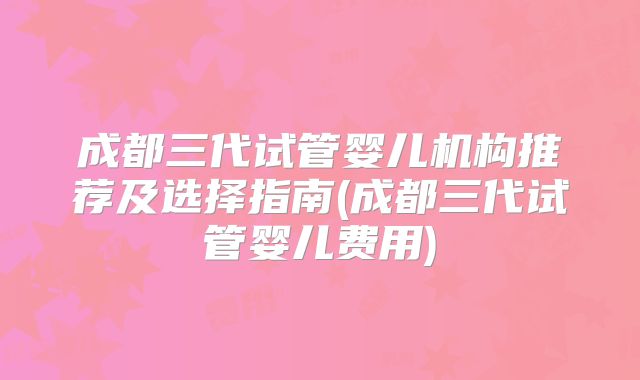 成都三代试管婴儿机构推荐及选择指南(成都三代试管婴儿费用)