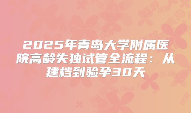 2025年青岛大学附属医院高龄失独试管全流程：从建档到验孕30天