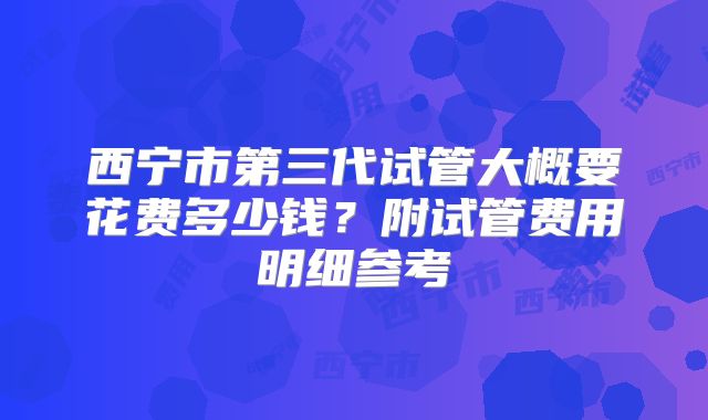 西宁市第三代试管大概要花费多少钱?附试管费用明细参考