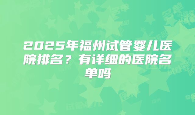 2025年福州试管婴儿医院排名?有详细的医院名单吗