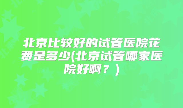 北京比较好的试管医院花费是多少(北京试管哪家医院好啊?)