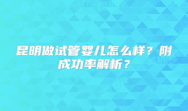 昆明做试管婴儿怎么样?附成功率解析?