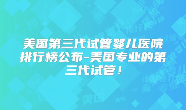 美国第三代试管婴儿医院排行榜公布-美国专业的第三代试管!