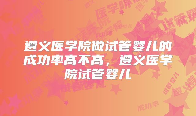 遵义医学院做试管婴儿的成功率高不高,遵义医学院试管婴儿