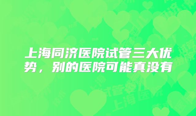 上海同济医院试管三大优势，别的医院可能真没有