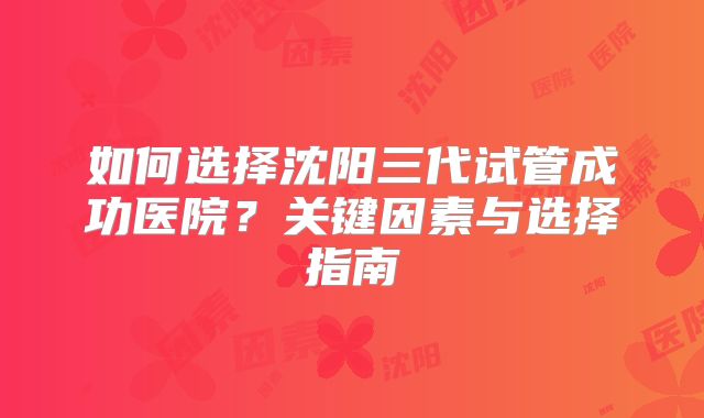 如何选择沈阳三代试管成功医院?关键因素与选择指南