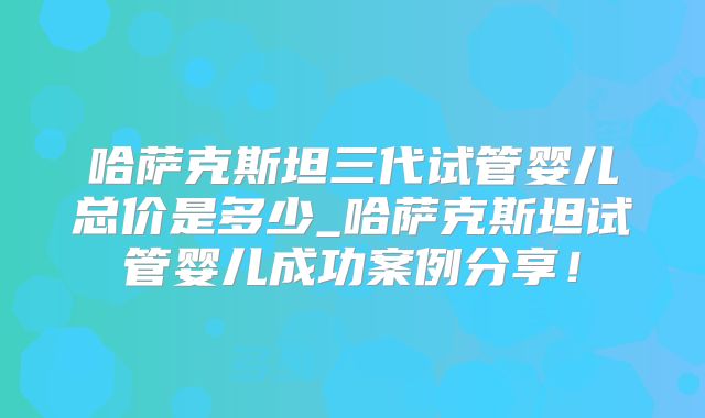 哈萨克斯坦三代试管婴儿总价是多少_哈萨克斯坦试管婴儿成功案例分享!