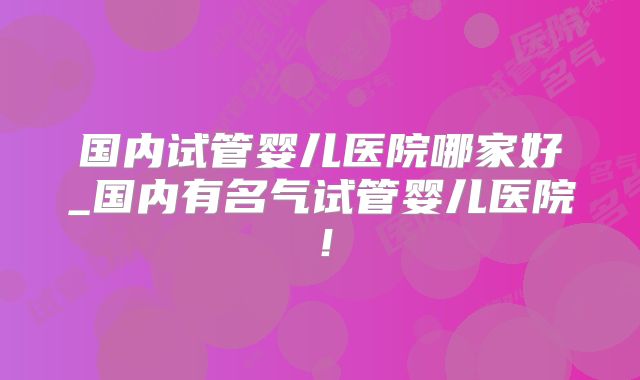 国内试管婴儿医院哪家好_国内有名气试管婴儿医院!