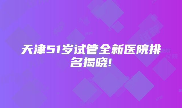 天津51岁试管全新医院排名揭晓!