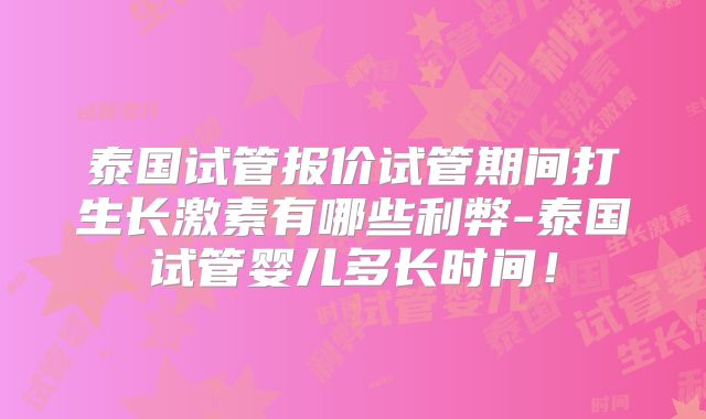 泰国试管报价试管期间打生长激素有哪些利弊-泰国试管婴儿多长时间!
