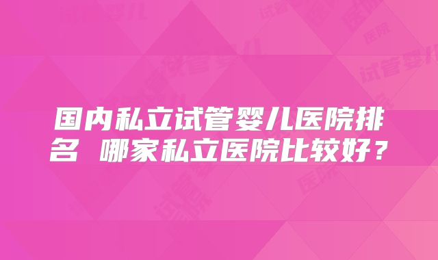 国内私立试管婴儿医院排名 哪家私立医院比较好?
