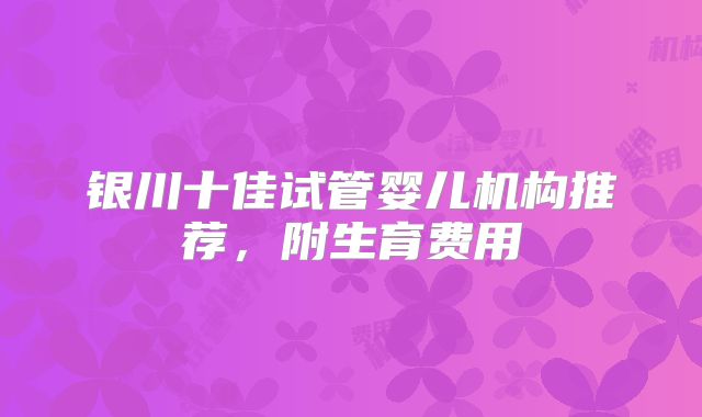 银川十佳试管婴儿机构推荐,附生育费用