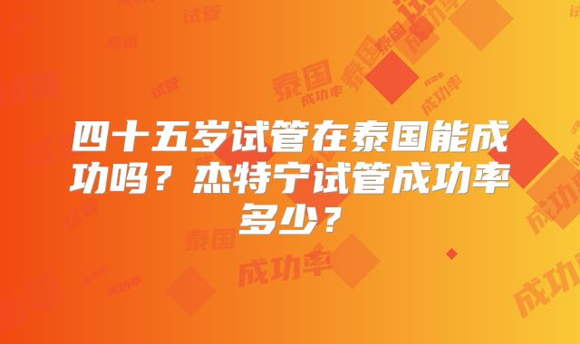 四十五岁试管在泰国能成功吗?杰特宁试管成功率多少?