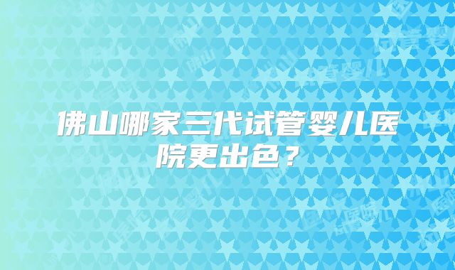 佛山哪家三代试管婴儿医院更出色?