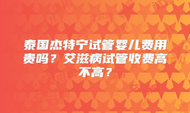 泰国杰特宁试管婴儿费用贵吗?艾滋病试管收费高不高?