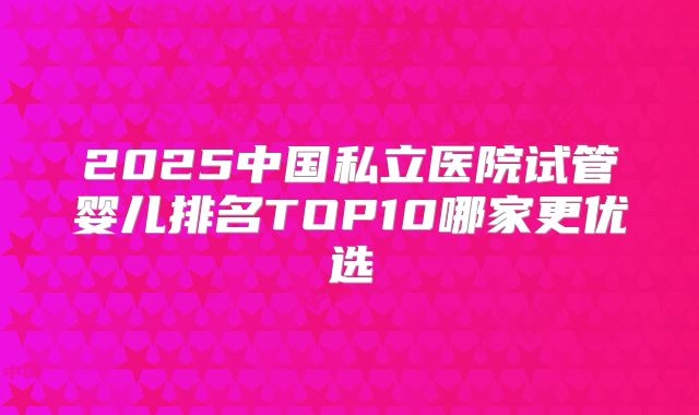 2025中国私立医院试管婴儿排名TOP10哪家更优选