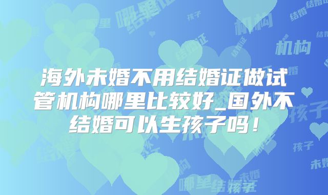 海外未婚不用结婚证做试管机构哪里比较好_国外不结婚可以生孩子吗!