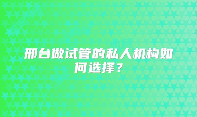 邢台做试管的私人机构如何选择?