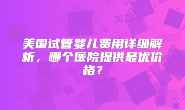 美国试管婴儿费用详细解析，哪个医院提供最优价格？