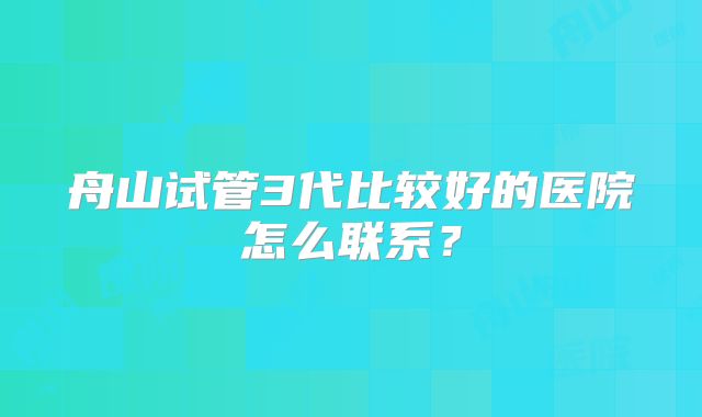 舟山试管3代比较好的医院怎么联系?
