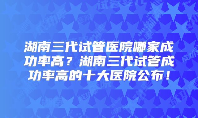 湖南三代试管医院哪家成功率高?湖南三代试管成功率高的十大医院公布!