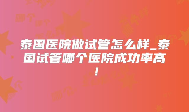 泰国医院做试管怎么样_泰国试管哪个医院成功率高！
