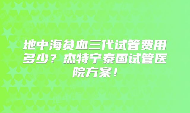 地中海贫血三代试管费用多少?杰特宁泰国试管医院方案!