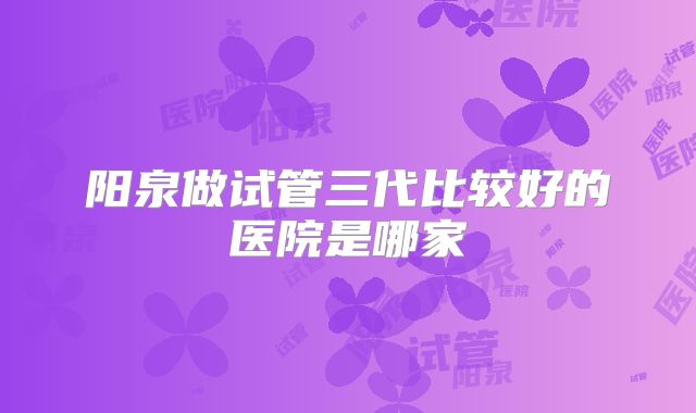 阳泉做试管三代比较好的医院是哪家