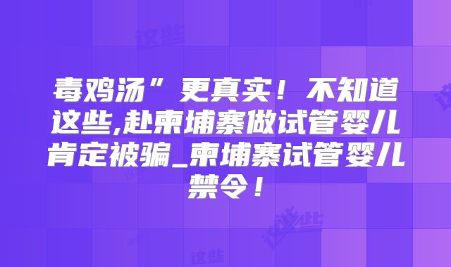 毒鸡汤”更真实！不知道这些,赴柬埔寨做试管婴儿肯定被骗_柬埔寨试管婴儿禁令！