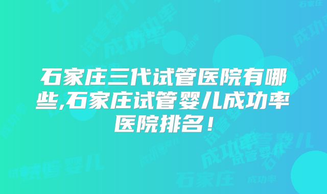 石家庄三代试管医院有哪些,石家庄试管婴儿成功率医院排名!