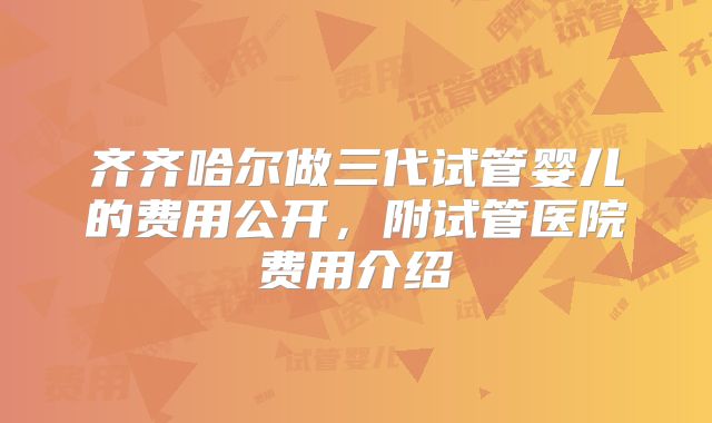 齐齐哈尔做三代试管婴儿的费用公开,附试管医院费用介绍