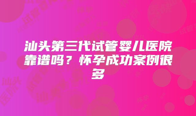 汕头第三代试管婴儿医院靠谱吗?怀孕成功案例很多