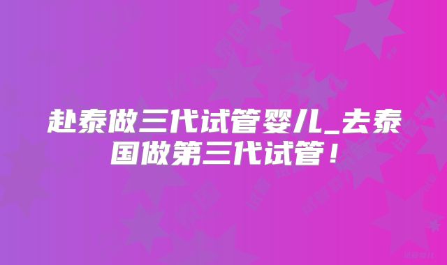 赴泰做三代试管婴儿_去泰国做第三代试管！