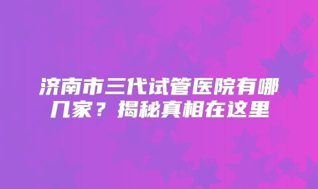 济南市三代试管医院有哪几家？揭秘真相在这里