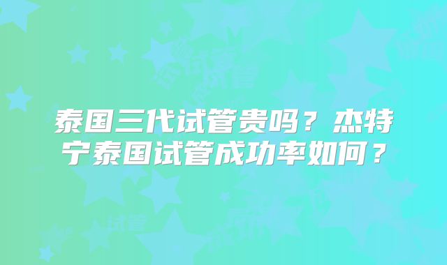 泰国三代试管贵吗?杰特宁泰国试管成功率如何?