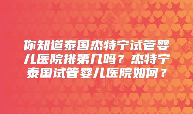 你知道泰国杰特宁试管婴儿医院排第几吗?杰特宁泰国试管婴儿医院如何?